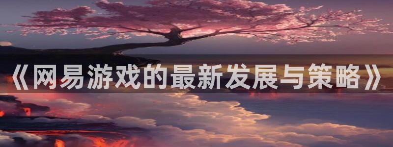 高德娱乐登录：《网易游戏的最新发展与策略》