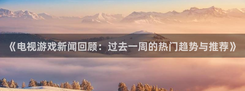 高德娱乐网页版地址：《电视游戏新闻回顾：过去一周的热门趋势与